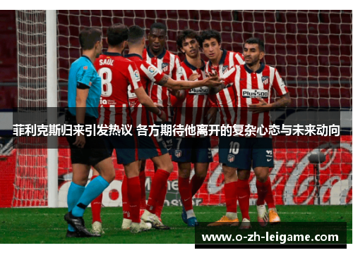 菲利克斯归来引发热议 各方期待他离开的复杂心态与未来动向