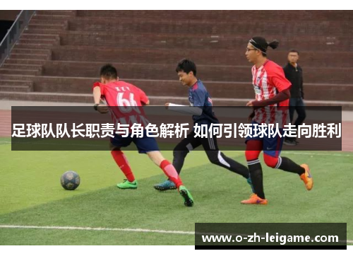 足球队队长职责与角色解析 如何引领球队走向胜利