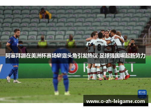 阿塞拜疆在美洲杯赛场崭露头角引发热议 足球强国崛起新势力