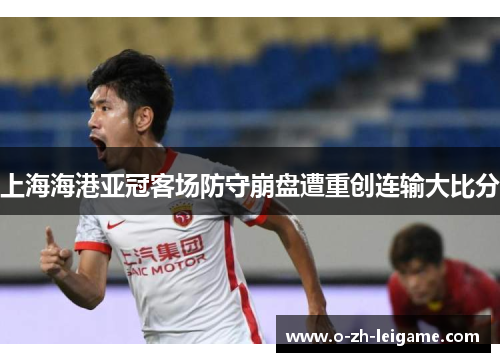 上海海港亚冠客场防守崩盘遭重创连输大比分