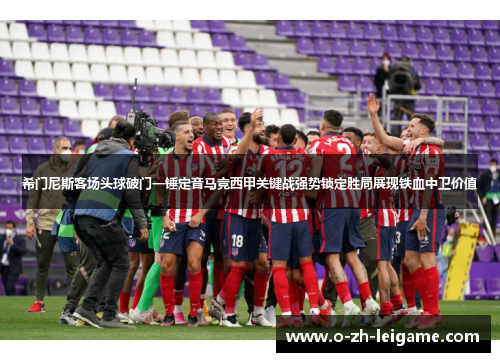 希门尼斯客场头球破门一锤定音马竞西甲关键战强势锁定胜局展现铁血中卫价值