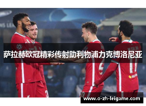 萨拉赫欧冠精彩传射助利物浦力克博洛尼亚