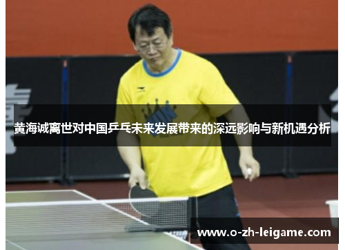 黄海诚离世对中国乒乓未来发展带来的深远影响与新机遇分析