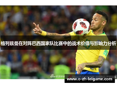 格列兹曼在对阵巴西国家队比赛中的战术价值与影响力分析 格列兹曼在对阵巴西国家队比赛中的战术价值与影响力分析